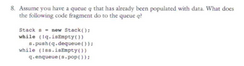 8. Assume you have a queue q that has already been populated with data. What does
the following code fragment do to the queue q?
Stack s = new Stack();
while (!q.isEmpty())
s.push(q.dequeue () );
while (!ss.isEmpty())
q.enqueue (s.pop());