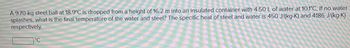 A 9.70-kg steel ball at 18.9°C is dropped from a height of 16.2 m into an insulated container with 4.50 L of water at 10.1°C. If no water
splashes, what is the final temperature of the water and steel? The specific heat of steel and water is 450 J/(kg-K) and 4186 J/(kg·K)
respectively.
°C