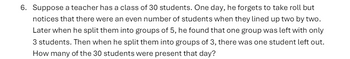 6. Suppose a teacher has a class of 30 students. One day, he forgets to take roll but
notices that there were an even number of students when they lined up two by two.
Later when he split them into groups of 5, he found that one group was left with only
3 students. Then when he split them into groups of 3, there was one student left out.
How many of the 30 students were present that day?