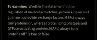 To examine: whether the statement “in the
regulation of molecular switches, protein kinases and
guanine nucleotide exchange factors (GEFS) always
turn proteins on, whereas protein phosphatases and
GTPase-activating proteins (GAPS) always turn
proteins off" is true or false.
