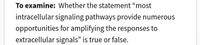 To examine: Whether the statement "most
intracellular signaling pathways provide numerous
opportunities for amplifying the responses to
extracellular signals" is true or false.
