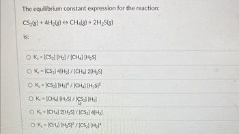 The equilibrium constant expression for the reaction:
CS₂(g) + 4H₂(g) → CH4(g) + 2H₂S(g)
is:
OK.
[CS₂] [H₂] / [CH4] [H₂S]
OK [CS₂] 4[H₂2] / [CH4] 2[H₂S]
OK. [CS₂] [H₂]/[CH4] [H₂S]²
O Kc = [CH4] [H₂S] / [CS₂] [H₂]
OK [CH4] 2[H₂S] / [CS₂]4[H₂]
OK - [CH] [H₂S]2/[CS₂] [H₂]