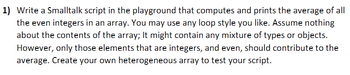 1) Write a Smalltalk script in the playground that computes and prints the average of all
the even integers in an array. You may use any loop style you like. Assume nothing
about the contents of the array; It might contain any mixture of types or objects.
However, only those elements that are integers, and even, should contribute to the
average. Create your own heterogeneous array to test your script.