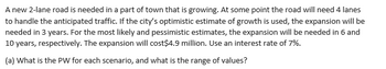 A new 2-lane road is needed in a part of town that is growing. At some point the road will need 4 lanes
to handle the anticipated traffic. If the city's optimistic estimate of growth is used, the expansion will be
needed in 3 years. For the most likely and pessimistic estimates, the expansion will be needed in 6 and
10 years, respectively. The expansion will cost $4.9 million. Use an interest rate of 7%.
(a) What is the PW for each scenario, and what is the range of values?