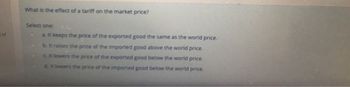 1 of
What is the effect of a tariff on the market price?
Select one:
a. It keeps the price of the exported good the same as the world price.
b. It raises the price of the imported good above the world price.
c. It lowers the price of the exported good below the world price.
d. It lowers the price of the imported good below the world price.