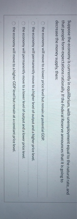 Suppose the economy is currently in equilibrium, with unemployment equal to the natural rate, and
that people form expectations rationally. If the Federal Reserve announces that it is going to
decrease the money supply, then:
the economy will move to a lower price level but remain at potential GDP.
the economy will permanently move to a higher level of output and a higher price level.
the economy will permanently move to a lower level of output and a lower price level.
the economy will move to a higher GDP level but remain at a constant price level.