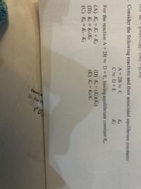 Short A
21. For P
Pb
. Consider the following reactions and their associated equilibrium constants:
A+2B C
KI
K2
C D+E
For the reaction A+ 2B D+ E, having equilibrium constant Ke,
(A) K = K+ K2
(B) Ke = Ki/K2
(C) Ke=K- K2
(D) K (K1)(K2)
(E) K K/K
