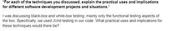 *For each of the techniques you discussed, explain the practical uses and implications
for different software development projects and situations.*
I was discussing black-box and white-box testing; mainly only the functional testing aspects of
the two. Specifically, we used JUnit testing in our code. What practical uses and implications for
these techniques would there be?