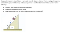 A crate with mass m is placed above a ramp with an angle 0, and a distance L from a spring with a spring
constant k. Suppose that the ramp and crate experience a coefficient of kinetic friction u, solve for the
following:
a. speed of crate before it compresses the spring
b. maximum compression of the spring
C.
How far does the crate get to its initial distance when it rebounds?
Wwwww
