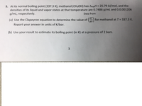 5. At its normal boiling point (337.3 K), methanol (CH3OH) has AvapH = 25.79 kJ/mol, and the
densities of its liquid and vapor states at that temperature are 0.7486 g/mL and 0.0.001206
g/mL, respectively.
%3D
Data from
dT
(a) Use the Clapeyron equation to determine the value of () for methanol at T = 337.3 K.
dP.
Report your answer in units of K/bar.
(b) Use your result to estimate its boiling point (in K) at a pressure of 2 bars.
3.
