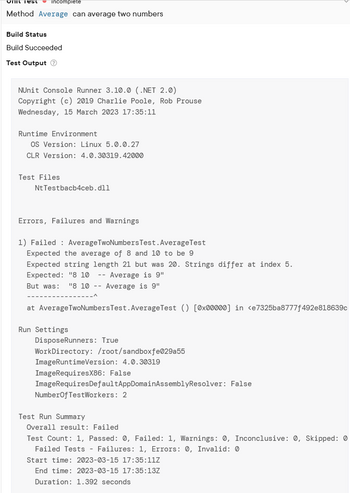 Unit Test incomplete
Method Average can average two numbers
Build Status
Build Succeeded
Test Output Ⓡ
NUnit Console Runner 3.10.0 (.NET 2.0)
Copyright (c) 2019 Charlie Poole, Rob Prouse
Wednesday, 15 March 2023 17:35:11
Runtime Environment
OS Version: Linux 5.0.0.27
CLR Version: 4.0.30319.42000
Test Files
Nt Testbacb4ceb.dll
Errors, Failures and Warnings
1) Failed Average TwoNumbers Test. Average Test
Expected the average of 8 and 10 to be 9
Expected string length 21 but was 20. Strings differ at index 5.
Expected: "8 10 -- Average is 9"
But was: "8 10
Average is 9"
at Average TwoNumbers Test. Average Test () [0x00000] in <e7325ba8777f492e818639c
Run Settings
DisposeRunners: True.
WorkDirectory: /root/sandboxfe029a55
ImageRuntimeVersion: 4.0.30319
ImageRequiresX86: False
ImageRequires Default AppDomainAssemblyResolver: False
Number Of TestWorkers: 2
Test Run Summary
Overall result: Failed
Test Count: 1, Passed: 0, Failed: 1, Warnings: 0, Inconclusive: 0, Skipped: 0
Failed Tests - Failures: 1, Errors: 0, Invalid: 0
Start time: 2023-03-15 17:35:11Z
End time: 2023-03-15 17:35:13Z
Duration: 1.392 seconds