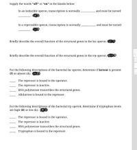 Supply the words “off" or “on" in the blanks below:
In an inducible operon, transcription is normally
and must be turned
In a repressible operon, transcription is normally
and must be turned
Briefly describe the overall function of the structural genes in the lac operon.
Briefly describe the overall function of the structural genes in the trp operon.
For the following descriptions of the bacterial lac operon, determine if lactose is present
(P) or absent (A).
The repressor is bound to the operator.
The repressor is inactive.
RNA polymerase transcribes the structural genes.
Allolactose is bound to the repressor
For the following descriptions of the bacterial trp operon, determine if tryptophan levels
are high (H) or low (L).
The repressor is bound to the operator.
The repressor is inactive.
RNA polymerase transcribes the structural genes.
Tryptophan is bound to the repressor.
