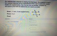 Shu believes that a theorem is missing from the lesson. His conjecture is that if
two coplanar lines are cut by a transversal so that a pair of same-side exterior
angles are supplementary, then the two lines are parallel. Complete the
two-column proof with the statements and reasons provided.
Given: 21 and 23 are supplementary.
m
Prove: m || n
Proof:
Statements
Reasons
1.21 and 23 are supplementary
2.
2. Linear Pair Theorem
3. /1 e 22
4. Converse of Corresponding Angles Postulate
