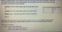 There is a practical joker in the maternity ward who removed all the baby ID bracelets. There are
two babies that cannot be easily distinguished, and the parents want to be sure they get the right
ones back, so the doctors do a blood test.
Parents 1: mom is heterozygous type A and the dad is type
O.
Blood Type (phenotypel Posible Genotype(s)
AA of AD
A
88 o B0
Parents 2: mom is heterozygous type A and dad has AB.
AS
AB
00
Babies: baby 1 has blood type AB and baby 2 has blood
type O.
Determine what baby goes with which parents. Explain how you know. Provide evidence and
reasoning by explaining multiple alleles inheritance and your Punnett squares results.
Be sure to include:
Claim: Answer the question:
Which baby goes with parent 1
Which baby goes with parent 2
