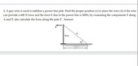 4. A guy wire is used to stabilize a power line pole. Find the proper position (x) to place the wire (A) if the wire
can provide a 600 N force and the force F due to the power line is 500N, by examining the components F along
A and P, also calculate the force along the pole P. Answer:
10 m
