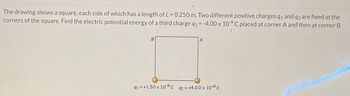 The drawing shows a square, each side of which has a length of L = 0.250 m. Two different positive charges q1 and q2 are fixed at the
corners of the square. Find the electric potential energy of a third charge q3 = -4.00 x 109 C placed at corner A and then at corner B.
91=+1.50 × 10-9 c 92= +4.00 x 10°C
SUDOCCOO.CO000