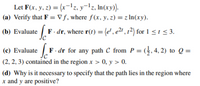 Let F(x, y, z) = (x-1z, y¬lz, In(xy).
(a) Verify that F = V ƒ, where ƒ(x, y, z) = z In(xy).
(b) Evaluate F. dr, where r(t) = (e', e²" , r²) for 1 < 1 < 3.
.
(c) Evaluate F. dr for any path C from P = (}, 4, 2) to Q =
(2, 2, 3) contained in the region x > 0, y > 0.
(d) Why is it necessary to specify that the path lies in the region where
x and y are positive?
