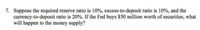 7. Suppose the required reserve ratio is 10%, excess-to-deposit ratio is 10%, and the
currency-to-deposit ratio is 20%. If the Fed buys $50 million worth of securities, what
will happen to the money supply?
