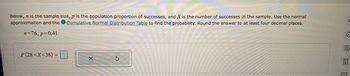 Below, n is the sample size, p is the population proportion of successes, and X is the number of successes in the sample. Use the normal
approximation and the Cumulative Normal Distribution Table to find the probability. Round the answer to at least four decimal places.
n=76, p=0.41
P(28 < X<38) =
X
a
E >