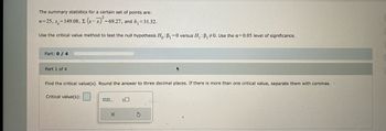 The summary statistics for a certain set of points are:
= 69.27, and b₁ = 31.32.
n=25, s=149.08, E (x-x)² =6
Use the critical value method to test the null hypothesis Ho: B₁=0 versus H₁ : B₁ #0. Use the a=0.05 level of significance.
Part: 0 / 4
Part 1 of 4
Find the critical value(s). Round the answer to three decimal places. If there is more than one critical value, separate them with commas.
Critical value(s):
0.0...
X
+
S