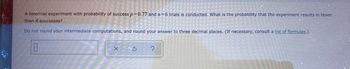A binomial experiment with probability of success p=0.77 and n=6 trials is conducted. What is the probability that the experiment results in fewer
than 4 successes?
Do not round your intermediate computations, and round your answer to three decimal places. (If necessary, consult a list of formulas.)
X
S
?