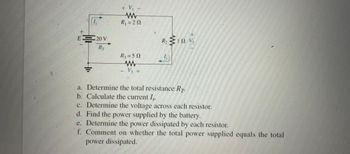 (1,
E = 20 V
RT
=
+ V₁ -
www
R₁ = 20
R₂ = 50
www
- V3 +
R₂ 1921/₂2
ΤΩΝ
1,
a.
Determine the total resistance RT.
b. Calculate the current Is
c. Determine the voltage across each resistor.
d. Find the power supplied by the battery.
e. Determine the power dissipated by each resistor.
f. Comment on whether the total power supplied equals the total
power dissipated.