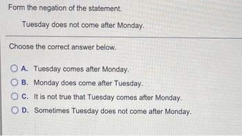 Form the negation of the statement.
Tuesday does not come after Monday.
Choose the correct answer below.
OA. Tuesday comes after Monday.
OB. Monday does come after Tuesday.
OC. It is not true that Tuesday comes after Monday.
OD. Sometimes Tuesday does not come after Monday.