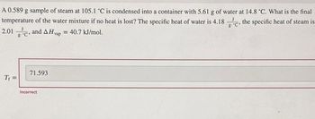 A 0.589 g sample of steam at 105.1 °C is condensed into a container with 5.61 g of water at 14.8 °C. What is the final
temperature of the water mixture if no heat is lost? The specific heat of water is 4.18, the specific heat of steam is
2.01, and AH vap = 40.7 kJ/mol.
T₁ =
71.593
Incorrect