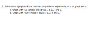 3. Either draw a graph with the specified properties or explain why no such graph exists.
a. Graph with five vertices of degrees 1, 2, 3, 3, and 5.
b. Graph with four vertices of degrees 1, 2, 3, and 3.