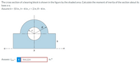 The cross section of a bearing block is shown in the figure by the shaded area. Calculate the moment of inertia of the section about its
base a-a.
Assume b = 10 in., h = 4 in., r = 2 in, R = 4 in.
R
h
a
Answer: Ig-a=
i
944.224
in.4
