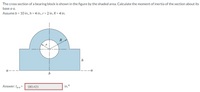 The cross section of a bearing block is shown in the figure by the shaded area. Calculate the moment of inertia of the section about its
base a-a.
Assume b = 10 in., h = 4 in., r = 2 in, R = 4 in.
R
h
-a
b
Answer: Ig-a =
180.425
in.4
