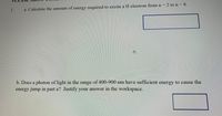 1.
a. Calculate the amount of energy required to excite a H electron from n = 2 ton 8.
b. Does a photon of light in the range of 400-900 nm have sufficient energy to cause the
11n
energy jump in part a? Justify your answer in the workspace.
