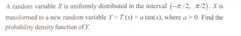 A random variable X is uniformly distributed in the interval (-/2, π/2). X is
transformed to a new random variable Y = T (x) = a tan(x), where a > 0. Find the
probability density function of Y.