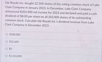 Isle Royale Inc. bought 22,500 shares of the voting common stock of Lake
Clark Company in January 2023. In December, Lake Clark Company
announced $202,900 net income for 2023 and declared and paid a cash
dividend of $8.00 per share on all 202,000 shares of its outstanding
common stock. Calculate Isle Royale Inc.'s dividend revenue from Lake
Clark Company in December 2023.
O $180,000
O $22,600
○ $0
O $1,616,000