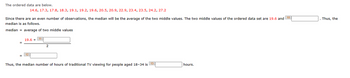 The ordered data are below.
14.6, 17.3, 17.8, 18.3, 19.1, 19.2, 19.6, 20.5, 20.9, 22.9, 23.4, 23.5, 24.2, 27.2
Since there are an even number of observations, the median will be the average of the two middle values. The two middle values of the ordered data set are 19.6 and 10
median is as follows.
median = average of two middle values
19.6 + 11
12
2
13
Thus, the median number of hours of traditional TV viewing for people aged 18-34 is
hours.
Thus, the