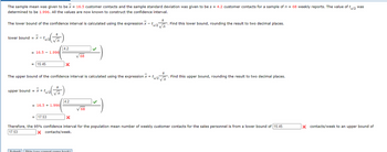 ta/2
The sample mean was given to be x = 16.5 customer contacts and the sample standard deviation was given to be s = 4.2 customer contacts for a sample of n = 68 weekly reports. The value of t
determined to be 1.996. All the values are now known to construct the confidence interval.
The lower bound of the confidence interval is calculated using the expression x-ta/2√n Find this lower bound, rounding the result to two decimal places.
lower bound = x-ta/2 √
ta/2 ( √n)
= 16.5 1.996
-
= 15.45
Submit Ski
upper bound = x + tel
-ta/z ( √₁)
n
4.2
S
The upper bound of the confidence interval is calculated using the expression x + ta/2 √
n
= 16.5 1.996
= 17.53
X
4.2
68
Skin (you cannot come back) |
S
√68
X
Therefore, the 95% confidence interval for the population mean number of weekly customer contacts for the sales personnel is from a lower bound of 15.45
17.53
X contacts/week.
Find this upper bound, rounding the result to two decimal places.
was
X contacts/week to an upper bound of