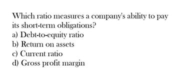 Which ratio measures a company's ability to pay
its short-term obligations?
a) Debt-to-equity ratio
b) Return on assets
c) Current ratio
d) Gross profit margin