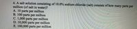 4. A salt solution consisting of 10.0% sodium chloride (salt) consists of how many parts per
million (of salt in water)?
A. 10 parts per million
B. 100 parts per million
C. 1,000 parts per million
D. 10,000 parts per million
E. 100,000 parts per million
