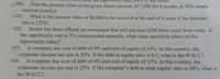 cash price
wi00.
Find the present value of the given future amount: $57,000 for 8 months at 10% simple
interest (yearly).
N101. What is the present value of $6,000 to be received at the end of 6 years if the discount
rate is 12%?
vol
102.
Sardor has been offered an investment that will pay him $500 three years from today. If
his opportunity cost is 7% compounded annually, what value should he place on this
opportunity today?
103.
A company has cost of debt of 6% and cost of equity of 15%. In this country, the
corporate income tax rate is 20%. If the debt to equity ratio is 0.5, what is the WACC?
104.
A company has cost of debt of 6% and cost of equity of 15%. In this country, the
corporate income tax rate is 20%. If the company's debt to total capital ratio is 60%, what is
the WACC?
