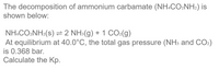 The decomposition of ammonium carbamate (NH.CO:NH2) is
shown below:
NH:CO2NH2(s) = 2 NH:(g) + 1 CO-(g)
At equilibrium at 40.0°C, the total gas pressure (NH3 and CO2)
is 0.368 bar.
Calculate the Kp.
