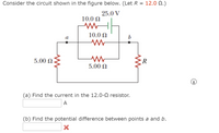 Consider the circuit shown in the figure below. (Let R = 12.0 N.)
25.0 V
10.0 N
10.0 N
b
5.00 N
R
5.00 N
(a) Find the current in the 12.0-0 resistor.
A
(b) Find the potential difference between points a and b.
