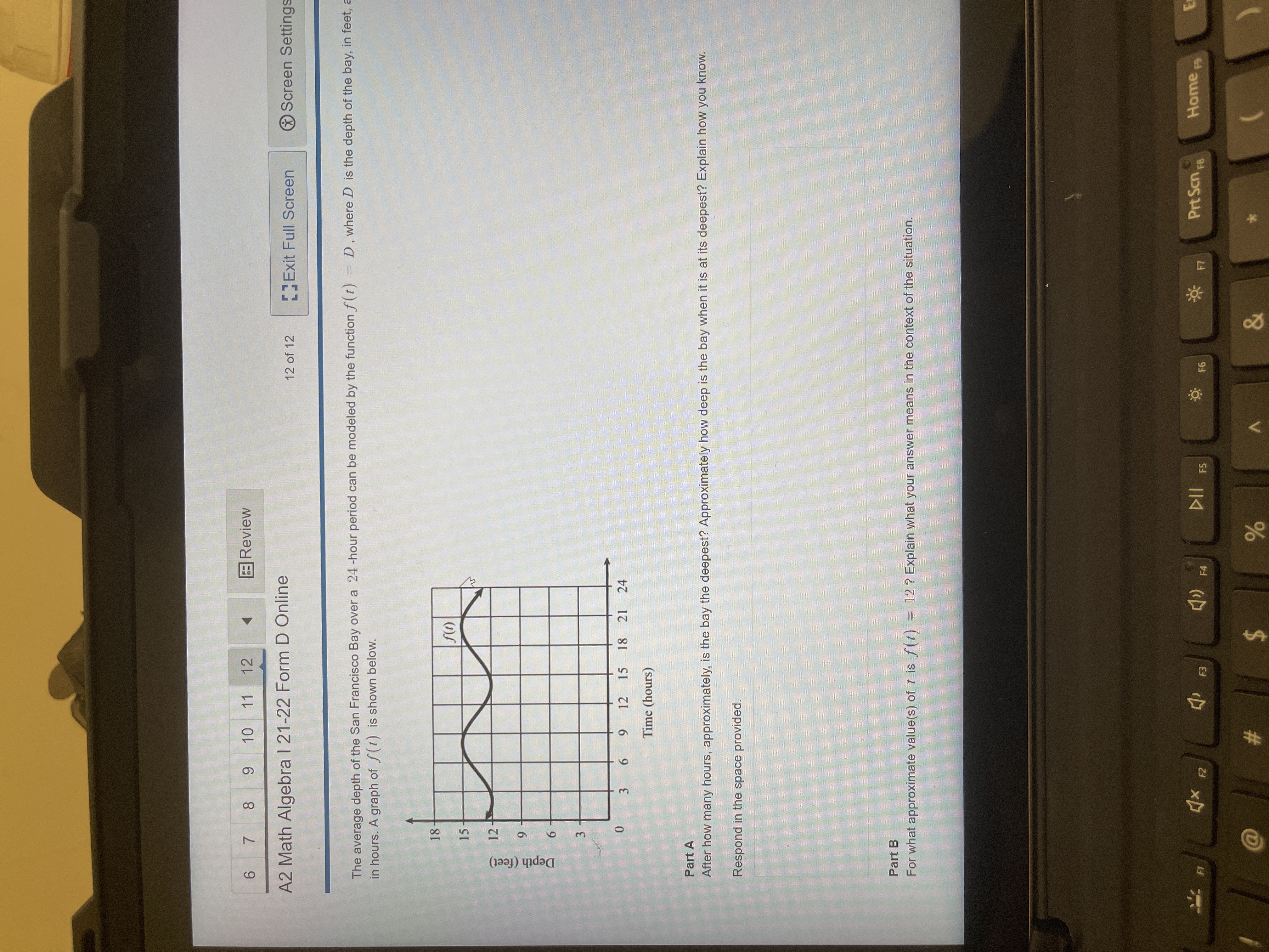 9,
3,
Depth (feet)
6 7 8
11 12
Review
6.
A2 Math Algebra I 21-22 Form D Online
Exit Full Screen
Screen Settings
12 of 12
The average depth of the San Francisco Bay over a 24 -hour period can be modeled by the function f(t) = D, where D is the depth of the bay, in feet, a
in hours. A graph of f(t) is shown below.
18
15
(1))
12
6.
12 15
6.
18
21 24
Time (hours)
Part A
After how many hours, approximately, is the bay the deepest? Approximately how deep is the bay when it is at its deepest? Explain how you know.
Respond in the space provided.
Part B
For what approximate value(s) of t is f(t) = 12 ? Explain what your answer means in the context of the situation.
Prt Scn,
Home F9
F1
F2
F3
F4
F5
#3
24
