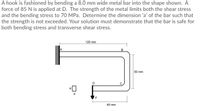 A hook is fashioned by bending a 8.0 mm wide metal bar into the shape shown. A
force of 85 N is applied at D. The strength of the metal limits both the shear stress
and the bending stress to 70 MPa. Determine the dimension 'a' of the bar such that
the strength is not exceeded. Your solution must demonstrate that the bar is safe for
both bending stress and transverse shear stress.
120 mm
50 mm
D
b
40 mm
