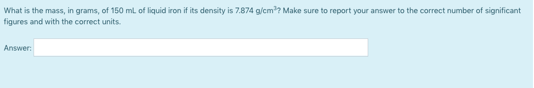 What is the mass, in grams, of 150 mL of liquid iron if its density is 7.874 g/cm³? Make sure to report your answer to the correct number of significant
figures and with the correct units.
Answer:
