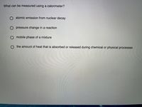 What can be measured using a calorimeter?
atomic emission from nuclear decay
O pressure change in a reaction
O mobile phase of a mixture
O the amount of heat that is absorbed or released during chemical or physical processes
