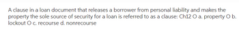 A clause in a loan document that releases a borrower from personal liability and makes the
property the sole source of security for a loan is referred to as a clause: Ch12 O a. property O b.
lockout O c. recourse d. nonrecourse