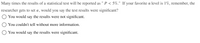 Many times the results of a statistical test will be reported as " P < 5%." If your favorite oa level is 1%, remember, the
researcher gets to set a, would you say the test results were significant?
O You would say the results were not significant.
You couldn't tell without more information.
You would say the results were significant.
