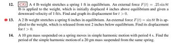 ### Problems on Spring-Mass Systems in Equilibrium

**12.**
**[C/G]** A 4 lb weight stretches a spring 1 ft in equilibrium. An external force \( F(t) = 0.25 \sin 8t \) lb is applied to the weight, which is initially displaced 4 inches above equilibrium and given a downward velocity of 1 ft/s. Find and graph its displacement for \( t > 0 \).

**13.**
A 2 lb weight stretches a spring 6 inches in equilibrium. An external force \( F(t) = \sin 8t \) lb is applied to the weight, which is released from rest 2 inches below equilibrium. Find its displacement for \( t > 0 \).

**14.**
A 10 gm mass suspended on a spring moves in simple harmonic motion with a period of 4 s. Find the period of the simple harmonic motion of a 20 gm mass suspended from the same spring.

---

### Explanation of Graphs and Diagrams

There are no explicit graphs or diagrams provided. For problems 12 and 13, students might be expected to plot the displacement as a function of time \( t \). The graph would typically show oscillations due to the harmonic nature of the spring system, incorporating the effects of the external force.