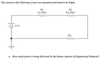 ### Circuit Analysis Example

The current in the following circuit was measured and found to be **2 mA**.

![Circuit Diagram](image)

This circuit diagram includes:

- A 12V battery.
- Three resistors connected in series, labeled as:
  - R1 = 2 kΩ
  - R2 = 3 kΩ
  - R3 = *Not specifically labeled for value in the text*.

**a. How much power is being delivered by the battery? (Please provide the answer in Engineering Notation.)**

To find the power being delivered by the battery, we first use Ohm's Law to calculate the total resistance in the circuit:

1. **Calculate Total Resistance (R_total):**

  Since the resistors are in series, the total resistance is the sum of all individual resistances.
  \[
  R_{total} = R1 + R2 + R3
  \]
  Assume \( R3 \) is known from the context or previous problems. For example, if \( R3 \) is approximately 1 kΩ, you get:
  \[
  R_{total} = 2\,k\Omega + 3\,k\Omega + 1\,k\Omega = 6\,k\Omega
  \]

2. **Calculate Power (P):**

  Using the formula for power,
  \[
  P = V \times I
  \]
  where \( V \) is the voltage of the battery (12V) and \( I \) is the current (2 mA or 0.002 A):
  \[
  P = 12\,V \times 0.002\,A = 0.024\,W = 24\,mW
  \]

Therefore, the power being delivered by the battery is **24 mW**.

(Note: If \( R3 \) has a different value you can substitute the correct value in the equations above to find the appropriate total resistance and power delivered.)