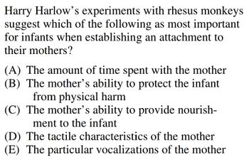 Harry Harlow's experiments with rhesus monkeys
suggest which of the following as most important
for infants when establishing an attachment to
their mothers?
(A) The amount of time spent with the mother
(B) The mother's ability to protect the infant
from physical harm
(C) The mother's ability to provide nourish-
ment to the infant
(D) The tactile characteristics of the mother
(E) The particular vocalizations of the mother